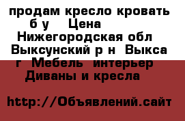 продам кресло кровать б.у. › Цена ­ 8 000 - Нижегородская обл., Выксунский р-н, Выкса г. Мебель, интерьер » Диваны и кресла   